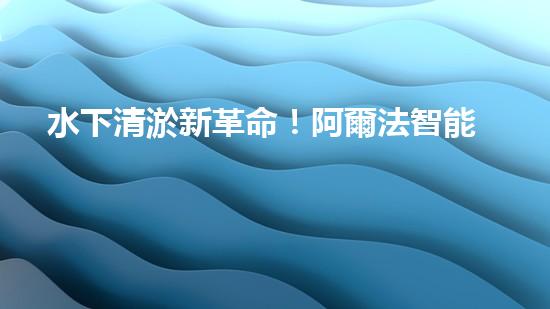 水下清淤新革命！阿爾法智能橫空出世，究竟是何神器？